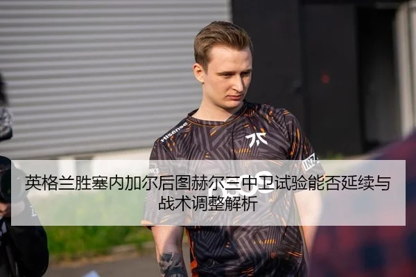 英格兰胜塞内加尔后图赫尔三中卫试验能否延续与战术调整解析